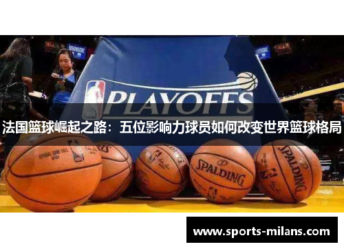 法国篮球崛起之路：五位影响力球员如何改变世界篮球格局