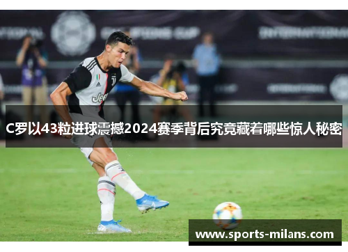 C罗以43粒进球震撼2024赛季背后究竟藏着哪些惊人秘密