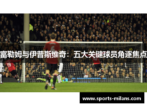 富勒姆与伊普斯维奇：五大关键球员角逐焦点