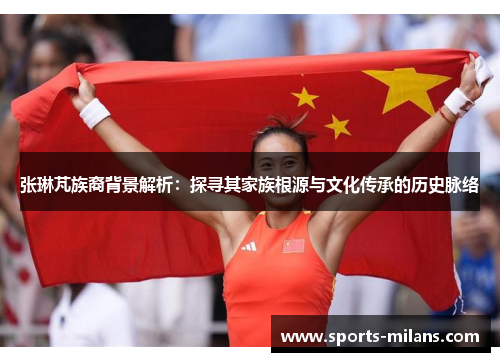 张琳芃族裔背景解析：探寻其家族根源与文化传承的历史脉络