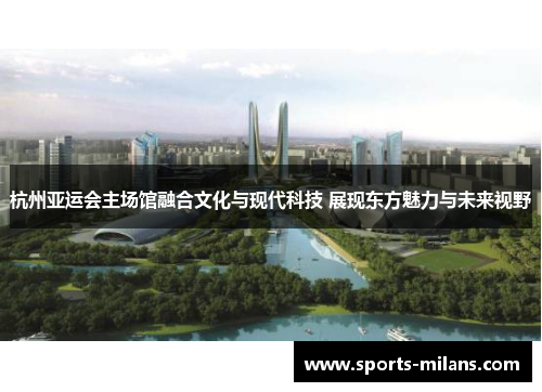 杭州亚运会主场馆融合文化与现代科技 展现东方魅力与未来视野